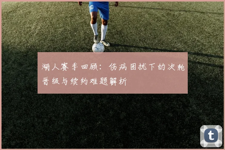 湖人赛季回顾：伤病困扰下的次轮晋级与续约难题解析