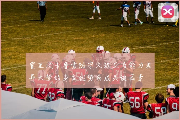 霍里谈卡鲁索防守文班亚马能力差异大梦的身高优势或成关键因素